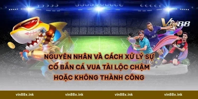 Nguyên nhân và cách xử lý sự cố Bắn cá Vua Tài Lộc chậm hoặc không thành công